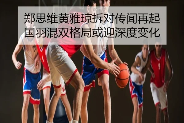 郑思维黄雅琼拆对传闻再起 国羽混双格局或迎深度变化