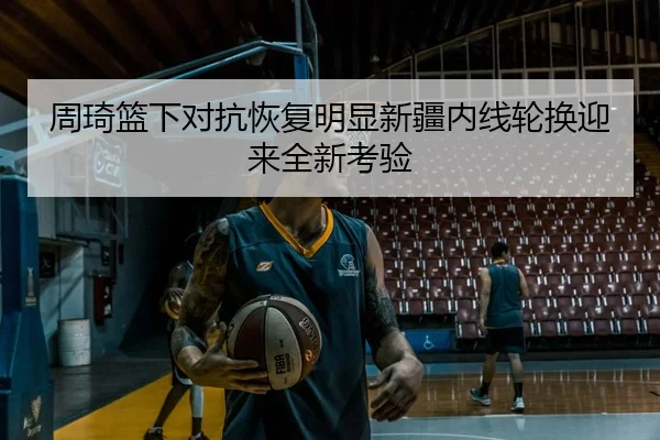 周琦篮下对抗恢复明显新疆内线轮换迎来全新考验