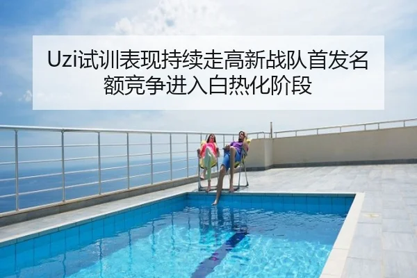 Uzi试训表现持续走高新战队首发名额竞争进入白热化阶段