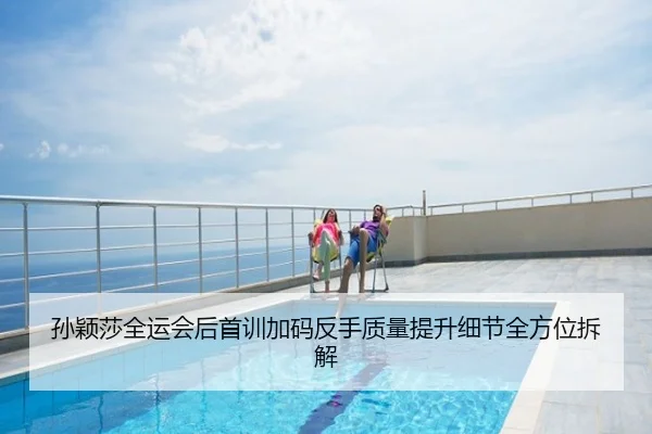 孙颖莎全运会后首训加码反手质量提升细节全方位拆解